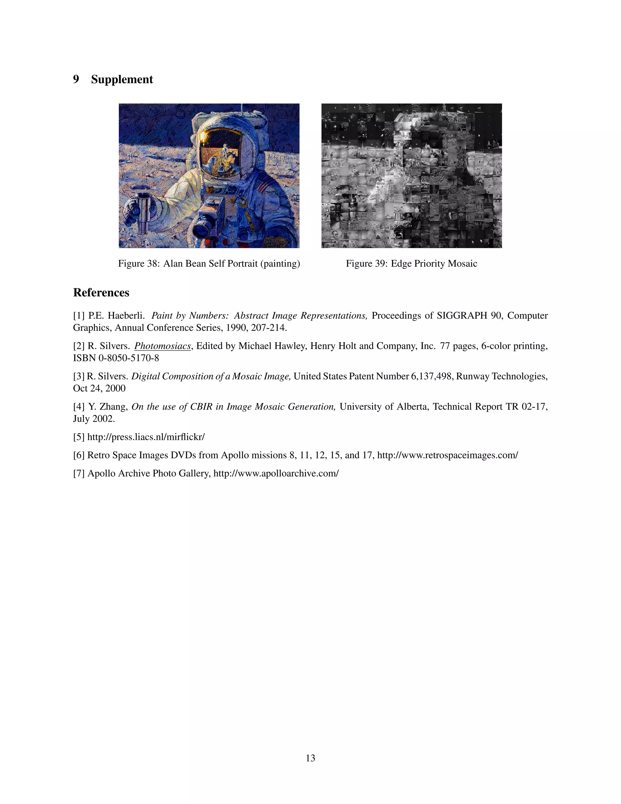 9 Supplement
Figure 38: Alan Bean Self Portrait (painting) Figure 39: Edge Priority Mosaic
References
[1] P.E. Haeberli. Paint by Numbers: Abstract Image Representations, Proceedings of SIGGRAPH 90, Computer
Graphics, Annual Conference Series, 1990, 207-214.
[2] R. Silvers. Photomosiacs, Edited by Michael Hawley, Henry Holt and Company, Inc. 77 pages, 6-color printing,
ISBN 0-8050-5170-8
[3] R. Silvers. Digital Composition of a Mosaic Image, United States Patent Number 6,137,498, Runway Technologies,
Oct 24, 2000
[4] Y. Zhang, On the use of CBIR in Image Mosaic Generation, University of Alberta, Technical Report TR 02-17,
July 2002.
[5] http://press.liacs.nl/mirﬂickr/
[6] Retro Space Images DVDs from Apollo missions 8, 11, 12, 15, and 17, http://www.retrospaceimages.com/
[7] Apollo Archive Photo Gallery, http://www.apolloarchive.com/
13
 