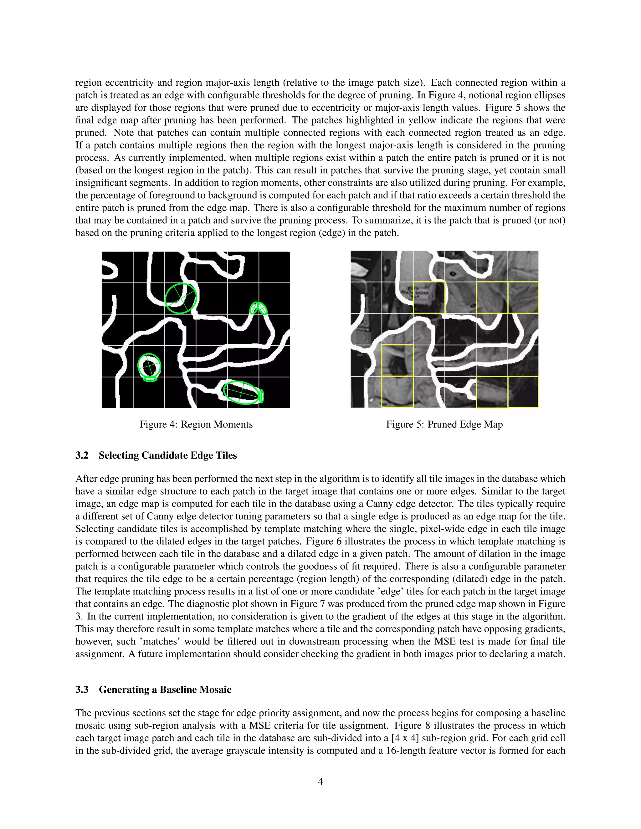 region eccentricity and region major-axis length (relative to the image patch size). Each connected region within a
patch is treated as an edge with conﬁgurable thresholds for the degree of pruning. In Figure 4, notional region ellipses
are displayed for those regions that were pruned due to eccentricity or major-axis length values. Figure 5 shows the
ﬁnal edge map after pruning has been performed. The patches highlighted in yellow indicate the regions that were
pruned. Note that patches can contain multiple connected regions with each connected region treated as an edge.
If a patch contains multiple regions then the region with the longest major-axis length is considered in the pruning
process. As currently implemented, when multiple regions exist within a patch the entire patch is pruned or it is not
(based on the longest region in the patch). This can result in patches that survive the pruning stage, yet contain small
insigniﬁcant segments. In addition to region moments, other constraints are also utilized during pruning. For example,
the percentage of foreground to background is computed for each patch and if that ratio exceeds a certain threshold the
entire patch is pruned from the edge map. There is also a conﬁgurable threshold for the maximum number of regions
that may be contained in a patch and survive the pruning process. To summarize, it is the patch that is pruned (or not)
based on the pruning criteria applied to the longest region (edge) in the patch.
Figure 4: Region Moments Figure 5: Pruned Edge Map
3.2 Selecting Candidate Edge Tiles
After edge pruning has been performed the next step in the algorithm is to identify all tile images in the database which
have a similar edge structure to each patch in the target image that contains one or more edges. Similar to the target
image, an edge map is computed for each tile in the database using a Canny edge detector. The tiles typically require
a different set of Canny edge detector tuning parameters so that a single edge is produced as an edge map for the tile.
Selecting candidate tiles is accomplished by template matching where the single, pixel-wide edge in each tile image
is compared to the dilated edges in the target patches. Figure 6 illustrates the process in which template matching is
performed between each tile in the database and a dilated edge in a given patch. The amount of dilation in the image
patch is a conﬁgurable parameter which controls the goodness of ﬁt required. There is also a conﬁgurable parameter
that requires the tile edge to be a certain percentage (region length) of the corresponding (dilated) edge in the patch.
The template matching process results in a list of one or more candidate ’edge’ tiles for each patch in the target image
that contains an edge. The diagnostic plot shown in Figure 7 was produced from the pruned edge map shown in Figure
3. In the current implementation, no consideration is given to the gradient of the edges at this stage in the algorithm.
This may therefore result in some template matches where a tile and the corresponding patch have opposing gradients,
however, such ’matches’ would be ﬁltered out in downstream processing when the MSE test is made for ﬁnal tile
assignment. A future implementation should consider checking the gradient in both images prior to declaring a match.
3.3 Generating a Baseline Mosaic
The previous sections set the stage for edge priority assignment, and now the process begins for composing a baseline
mosaic using sub-region analysis with a MSE criteria for tile assignment. Figure 8 illustrates the process in which
each target image patch and each tile in the database are sub-divided into a [4 x 4] sub-region grid. For each grid cell
in the sub-divided grid, the average grayscale intensity is computed and a 16-length feature vector is formed for each
4
 