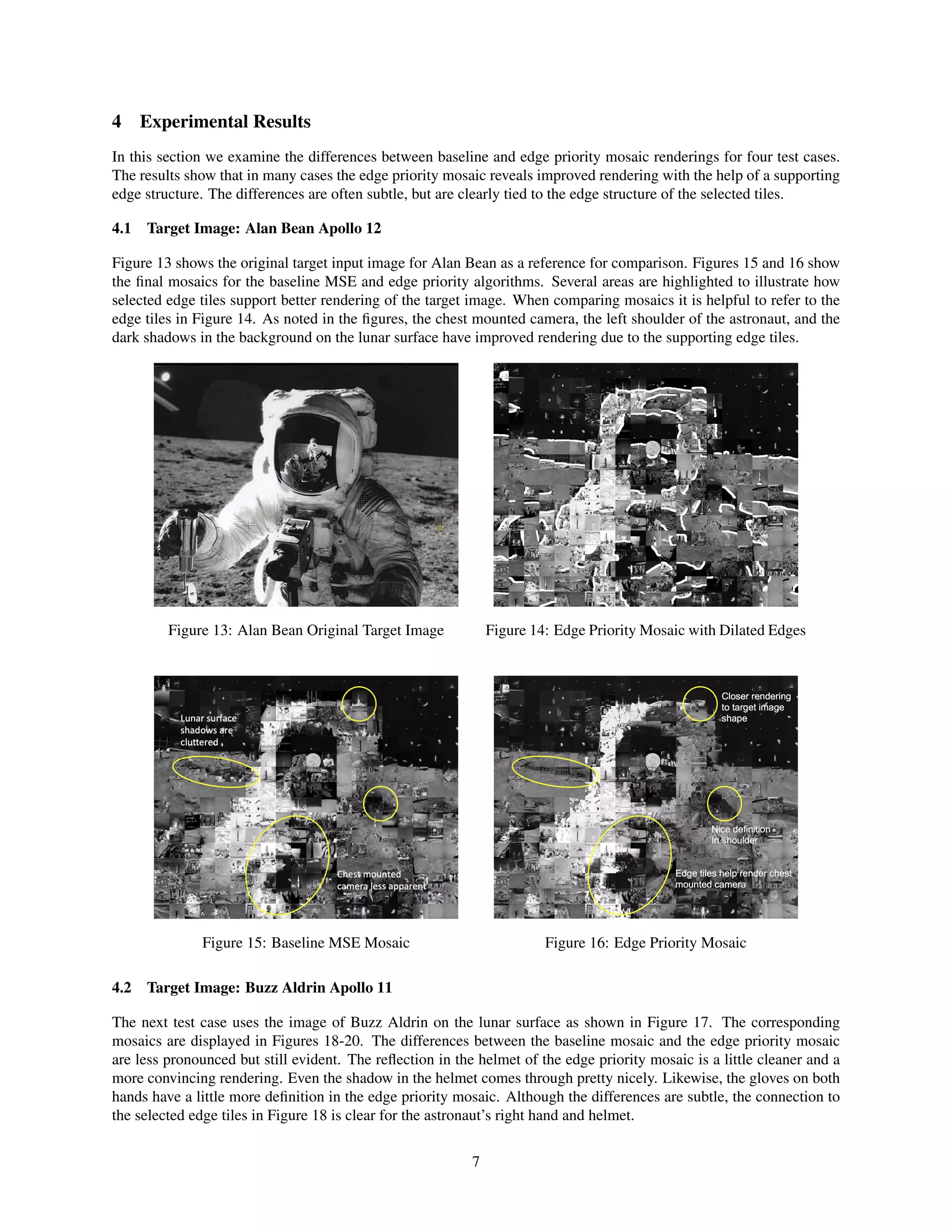 4 Experimental Results
In this section we examine the differences between baseline and edge priority mosaic renderings for four test cases.
The results show that in many cases the edge priority mosaic reveals improved rendering with the help of a supporting
edge structure. The differences are often subtle, but are clearly tied to the edge structure of the selected tiles.
4.1 Target Image: Alan Bean Apollo 12
Figure 13 shows the original target input image for Alan Bean as a reference for comparison. Figures 15 and 16 show
the ﬁnal mosaics for the baseline MSE and edge priority algorithms. Several areas are highlighted to illustrate how
selected edge tiles support better rendering of the target image. When comparing mosaics it is helpful to refer to the
edge tiles in Figure 14. As noted in the ﬁgures, the chest mounted camera, the left shoulder of the astronaut, and the
dark shadows in the background on the lunar surface have improved rendering due to the supporting edge tiles.
Figure 13: Alan Bean Original Target Image Figure 14: Edge Priority Mosaic with Dilated Edges
Figure 15: Baseline MSE Mosaic Figure 16: Edge Priority Mosaic
4.2 Target Image: Buzz Aldrin Apollo 11
The next test case uses the image of Buzz Aldrin on the lunar surface as shown in Figure 17. The corresponding
mosaics are displayed in Figures 18-20. The differences between the baseline mosaic and the edge priority mosaic
are less pronounced but still evident. The reﬂection in the helmet of the edge priority mosaic is a little cleaner and a
more convincing rendering. Even the shadow in the helmet comes through pretty nicely. Likewise, the gloves on both
hands have a little more deﬁnition in the edge priority mosaic. Although the differences are subtle, the connection to
the selected edge tiles in Figure 18 is clear for the astronaut’s right hand and helmet.
7
 