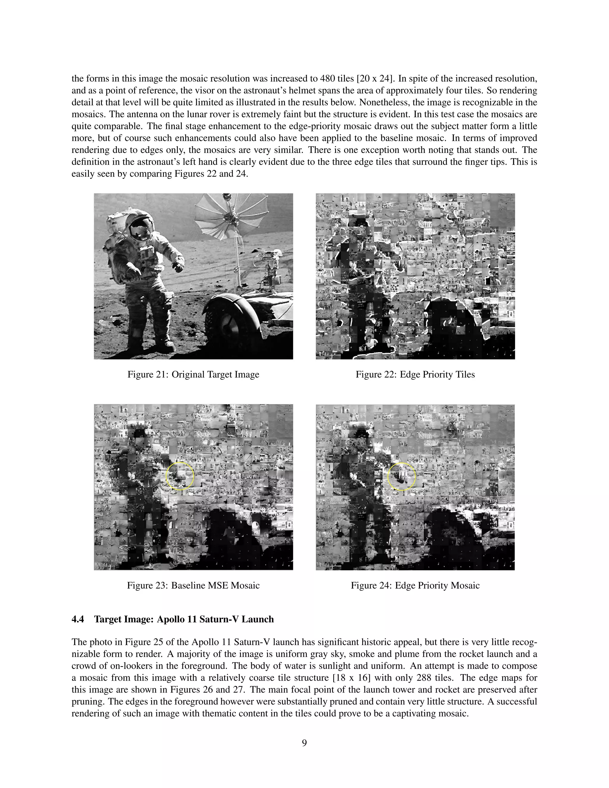 the forms in this image the mosaic resolution was increased to 480 tiles [20 x 24]. In spite of the increased resolution,
and as a point of reference, the visor on the astronaut’s helmet spans the area of approximately four tiles. So rendering
detail at that level will be quite limited as illustrated in the results below. Nonetheless, the image is recognizable in the
mosaics. The antenna on the lunar rover is extremely faint but the structure is evident. In this test case the mosaics are
quite comparable. The ﬁnal stage enhancement to the edge-priority mosaic draws out the subject matter form a little
more, but of course such enhancements could also have been applied to the baseline mosaic. In terms of improved
rendering due to edges only, the mosaics are very similar. There is one exception worth noting that stands out. The
deﬁnition in the astronaut’s left hand is clearly evident due to the three edge tiles that surround the ﬁnger tips. This is
easily seen by comparing Figures 22 and 24.
Figure 21: Original Target Image Figure 22: Edge Priority Tiles
Figure 23: Baseline MSE Mosaic Figure 24: Edge Priority Mosaic
4.4 Target Image: Apollo 11 Saturn-V Launch
The photo in Figure 25 of the Apollo 11 Saturn-V launch has signiﬁcant historic appeal, but there is very little recog-
nizable form to render. A majority of the image is uniform gray sky, smoke and plume from the rocket launch and a
crowd of on-lookers in the foreground. The body of water is sunlight and uniform. An attempt is made to compose
a mosaic from this image with a relatively coarse tile structure [18 x 16] with only 288 tiles. The edge maps for
this image are shown in Figures 26 and 27. The main focal point of the launch tower and rocket are preserved after
pruning. The edges in the foreground however were substantially pruned and contain very little structure. A successful
rendering of such an image with thematic content in the tiles could prove to be a captivating mosaic.
9
 