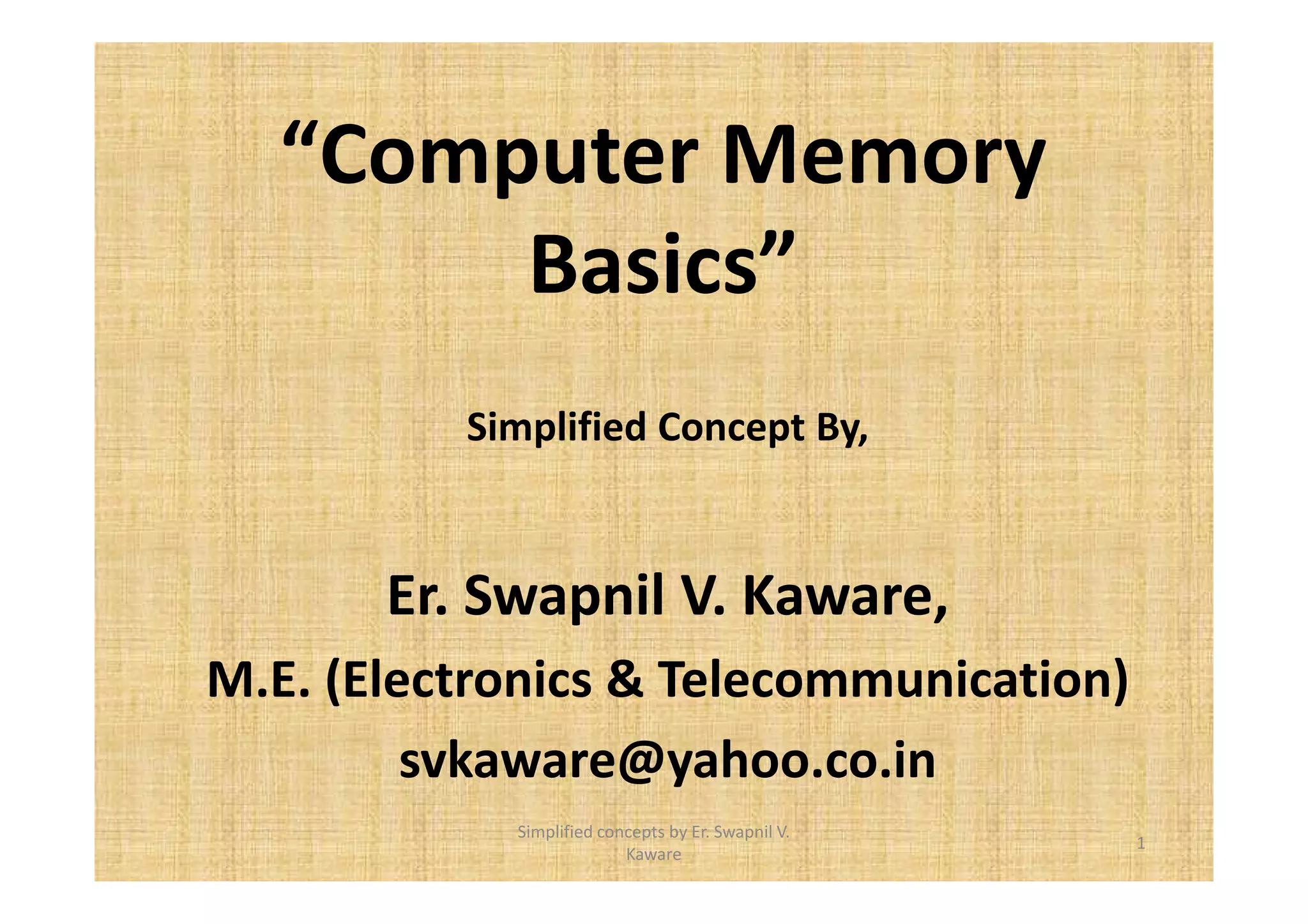 “Computer Memory 
Basics” 
Simplified Concept By, 
Er. Swapnil V. Kaware, 
M.E. (Electronics & Telecommunication) 
svkaware@yahoo.co.in 
1 
Simplified concepts by Er. Swapnil V. 
Kaware 
 