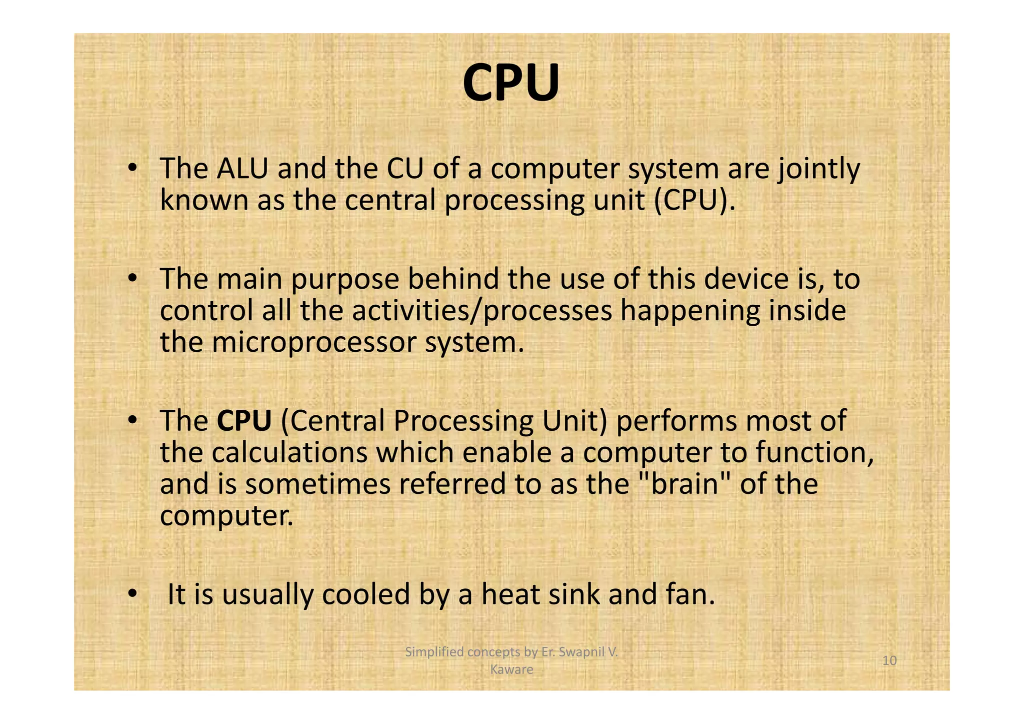 CPU 
• The ALU and the CU of a computer system are jointly 
known as the central processing unit (CPU). 
• The main purpose behind the use of this device is, to 
control all the activities/processes happening inside 
the microprocessor system. 
• The CPU (Central Processing Unit) performs most of 
the calculations which enable a computer to function, 
and is sometimes referred to as the "brain" of the 
computer. 
• It is usually cooled by a heat sink and fan. 
10 
Simplified concepts by Er. Swapnil V. 
Kaware 
 