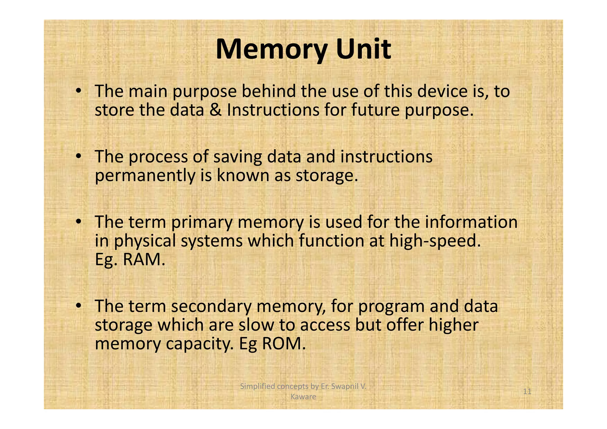 Memory Unit 
• The main purpose behind the use of this device is, to 
store the data & Instructions for future purpose. 
• The process of saving data and instructions 
permanently is known as storage. 
• The term primary memory is used for the information 
in physical systems which function at high-speed. 
Eg. RAM. 
• The term secondary memory, for program and data 
storage which are slow to access but offer higher 
memory capacity. Eg ROM. 
11 
Simplified concepts by Er. Swapnil V. 
Kaware 
 