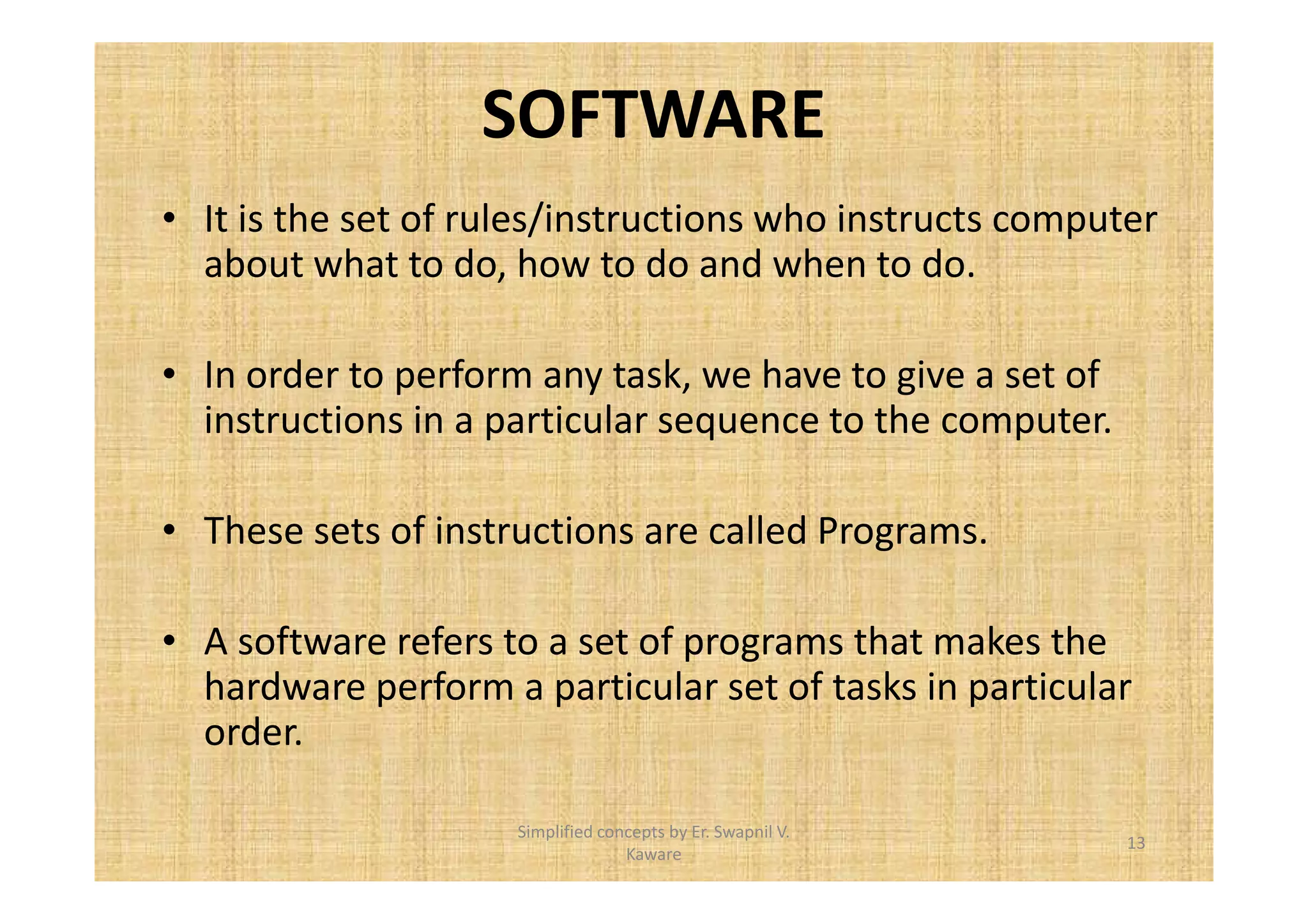 SOFTWARE 
• It is the set of rules/instructions who instructs computer 
about what to do, how to do and when to do. 
• In order to perform any task, we have to give a set of 
instructions in a particular sequence to the computer. 
• These sets of instructions are called Programs. 
• A software refers to a set of programs that makes the 
hardware perform a particular set of tasks in particular 
order. 
13 
Simplified concepts by Er. Swapnil V. 
Kaware 
 