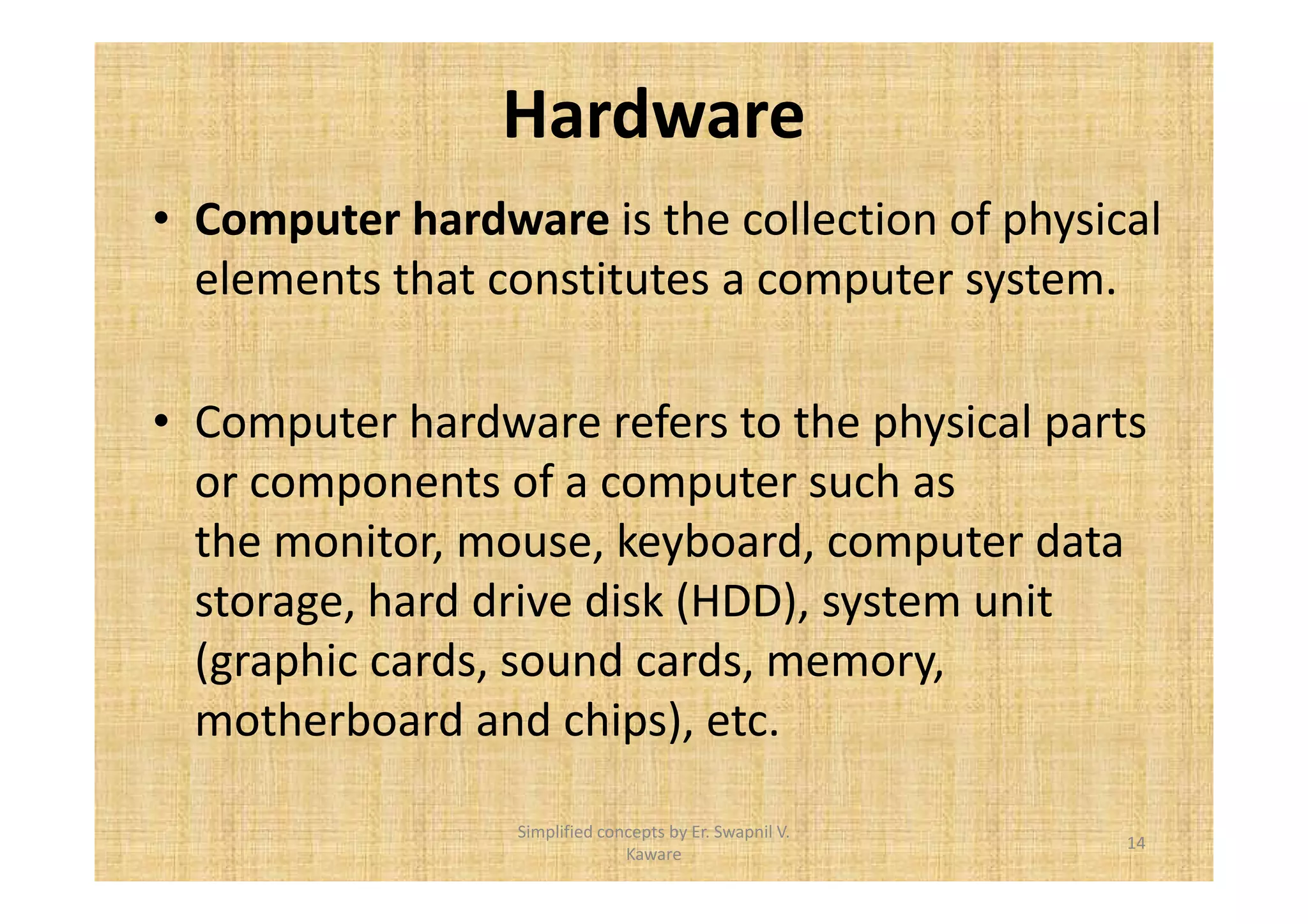 Hardware 
• Computer hardware is the collection of physical 
elements that constitutes a computer system. 
• Computer hardware refers to the physical parts 
or components of a computer such as 
the monitor, mouse, keyboard, computer data 
storage, hard drive disk (HDD), system unit 
(graphic cards, sound cards, memory, 
motherboard and chips), etc. 
14 
Simplified concepts by Er. Swapnil V. 
Kaware 
 
