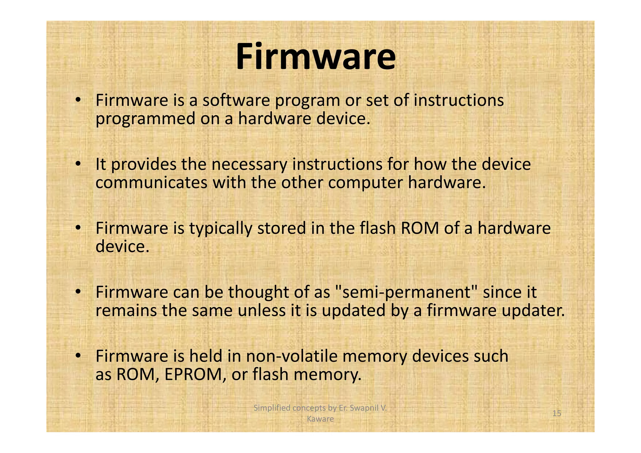 Firmware 
• Firmware is a software program or set of instructions 
programmed on a hardware device. 
• It provides the necessary instructions for how the device 
communicates with the other computer hardware. 
• Firmware is typically stored in the flash ROM of a hardware 
device. 
• Firmware can be thought of as semi-permanent since it 
remains the same unless it is updated by a firmware updater. 
• Firmware is held in non-volatile memory devices such 
as ROM, EPROM, or flash memory. 
15 
Simplified concepts by Er. Swapnil V. 
Kaware 
 