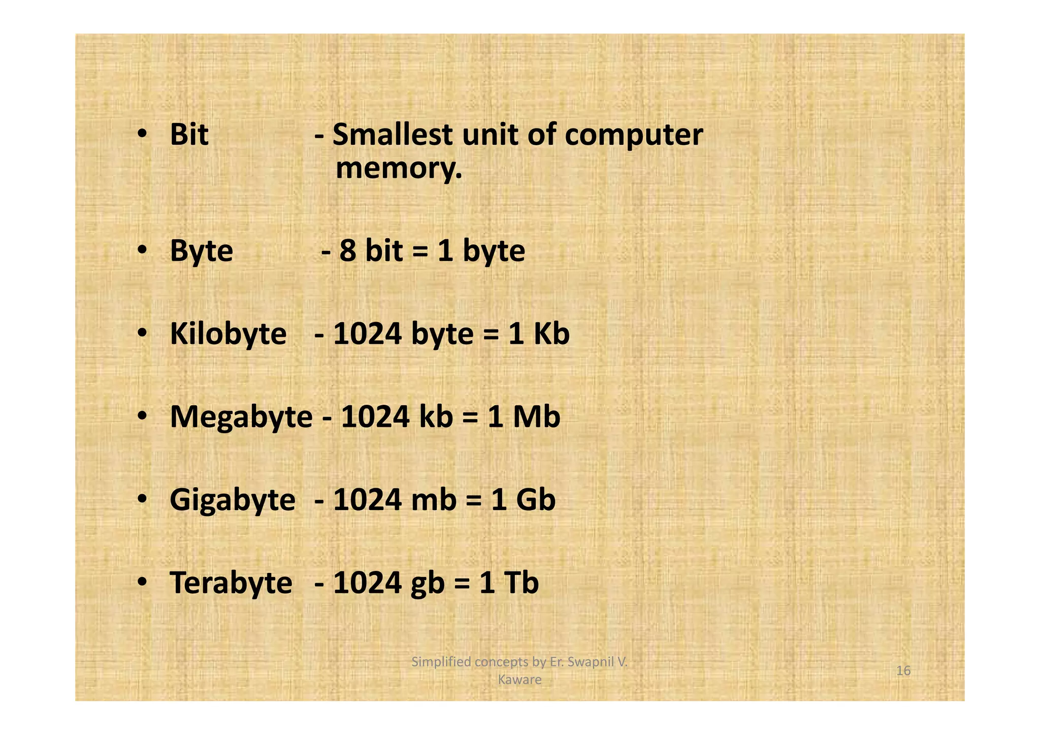 • Bit - Smallest unit of computer 
memory. 
• Byte - 8 bit = 1 byte 
• Kilobyte - 1024 byte = 1 Kb 
• Megabyte - 1024 kb = 1 Mb 
• Gigabyte - 1024 mb = 1 Gb 
• Terabyte - 1024 gb = 1 Tb 
16 
Simplified concepts by Er. Swapnil V. 
Kaware 
 