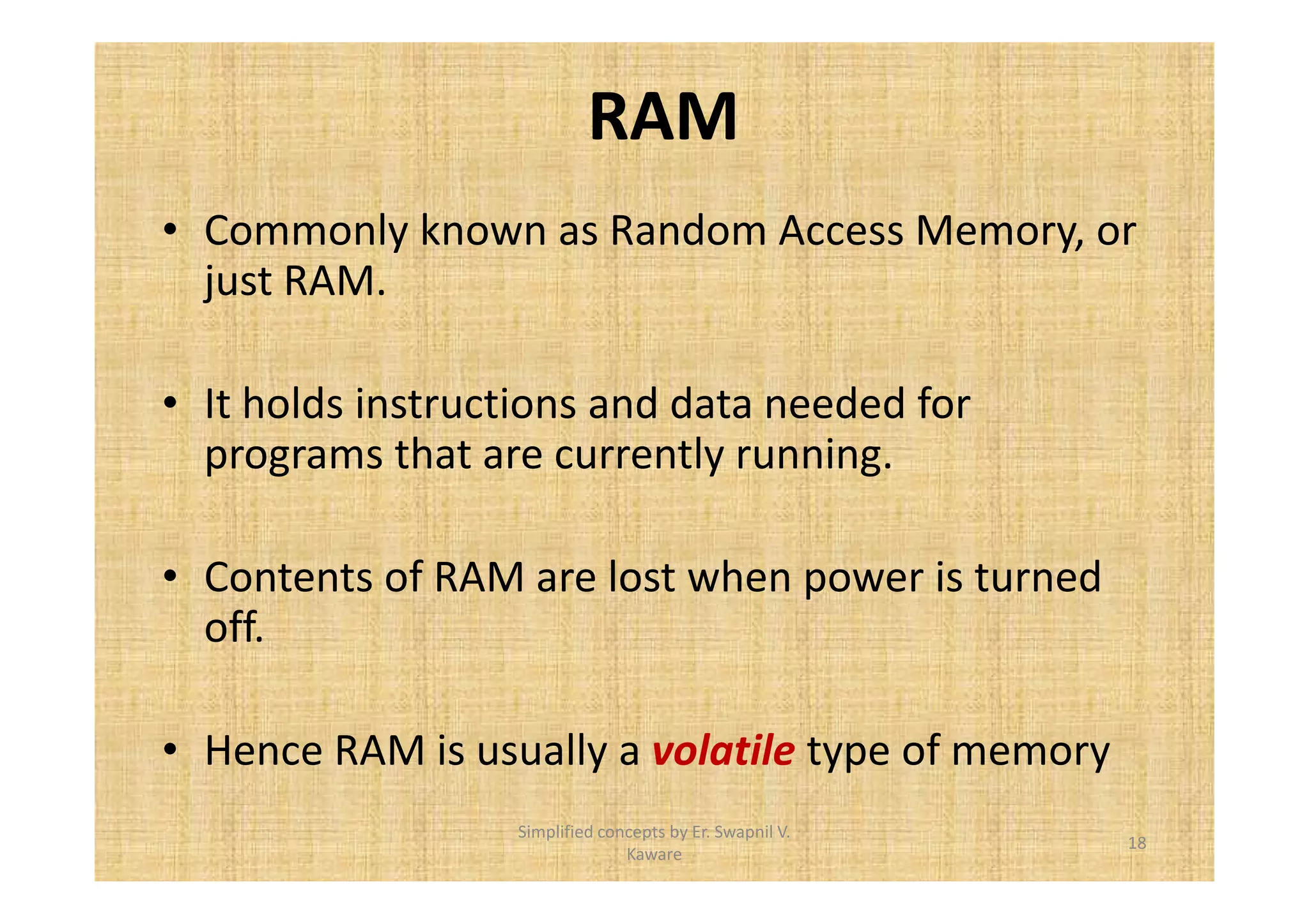 RAM 
• Commonly known as Random Access Memory, or 
just RAM. 
• It holds instructions and data needed for 
programs that are currently running. 
• Contents of RAM are lost when power is turned 
off. 
• Hence RAM is usually a volatile type of memory 
18 
Simplified concepts by Er. Swapnil V. 
Kaware 
 