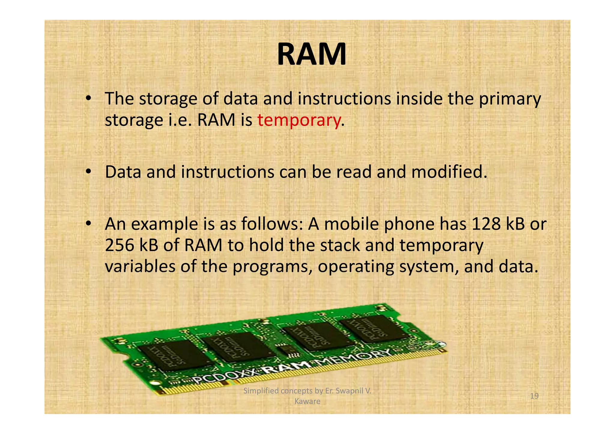 RAM 
• The storage of data and instructions inside the primary 
storage i.e. RAM is temporary. 
• Data and instructions can be read and modified. 
• An example is as follows: A mobile phone has 128 kB or 
256 kB of RAM to hold the stack and temporary 
variables of the programs, operating system, and data. 
19 
Simplified concepts by Er. Swapnil V. 
Kaware 
 