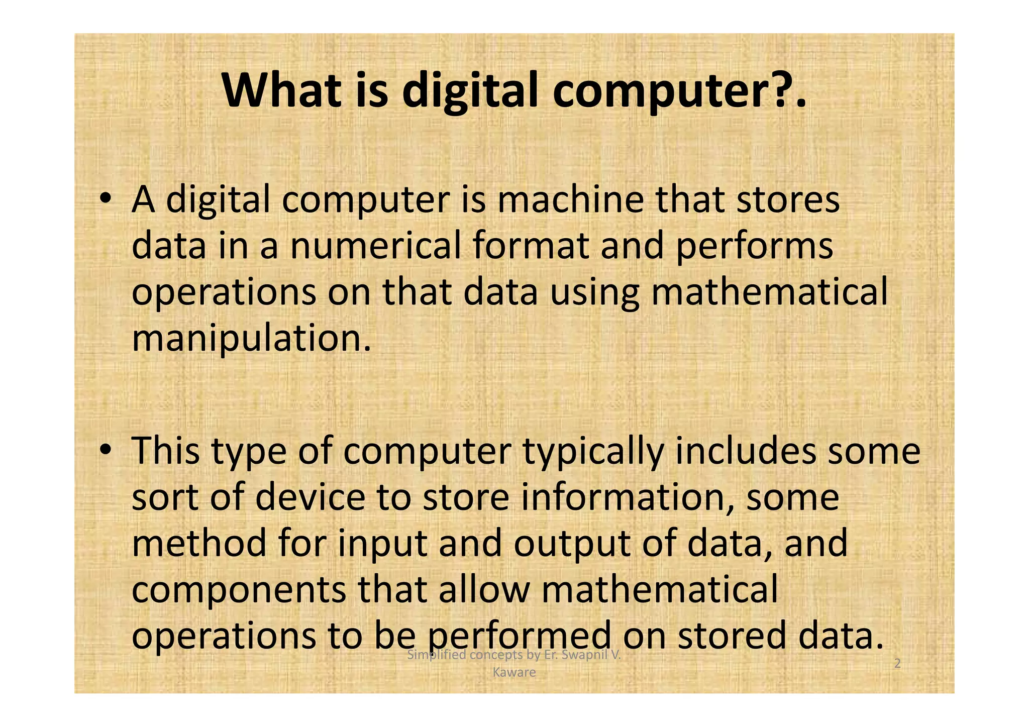 What is digital computer?. 
• A digital computer is machine that stores 
data in a numerical format and performs 
operations on that data using mathematical 
manipulation. 
• This type of computer typically includes some 
sort of device to store information, some 
method for input and output of data, and 
components that allow mathematical 
operations to be performed on stored data. 
2 
Simplified concepts by Er. Swapnil V. 
Kaware 
 