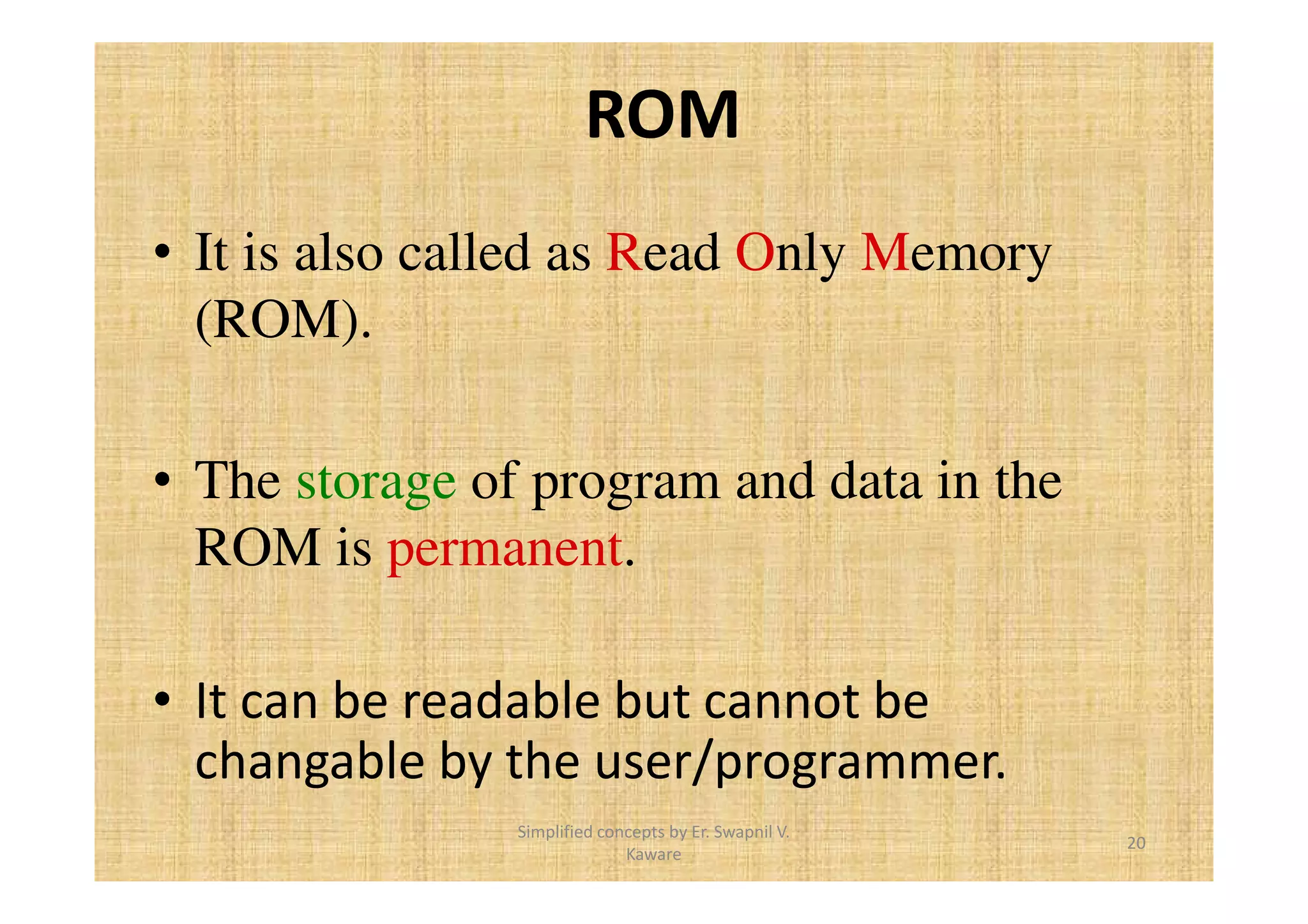 ROM 
• It is also called as Read Only Memory 
(ROM). 
• The storage of program and data in the 
ROM is permanent. 
• It can be readable but cannot be 
changable by the user/programmer. 
20 
Simplified concepts by Er. Swapnil V. 
Kaware 
 