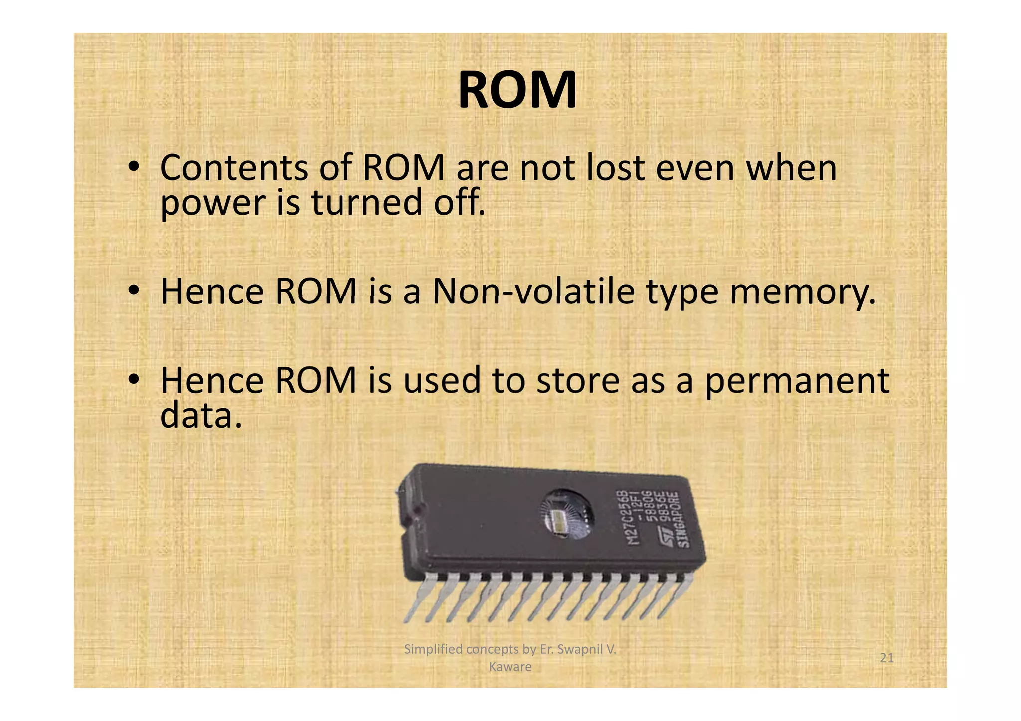 ROM 
• Contents of ROM are not lost even when 
power is turned off. 
• Hence ROM is a Non-volatile type memory. 
• Hence ROM is used to store as a permanent 
data. 
21 
Simplified concepts by Er. Swapnil V. 
Kaware 
 
