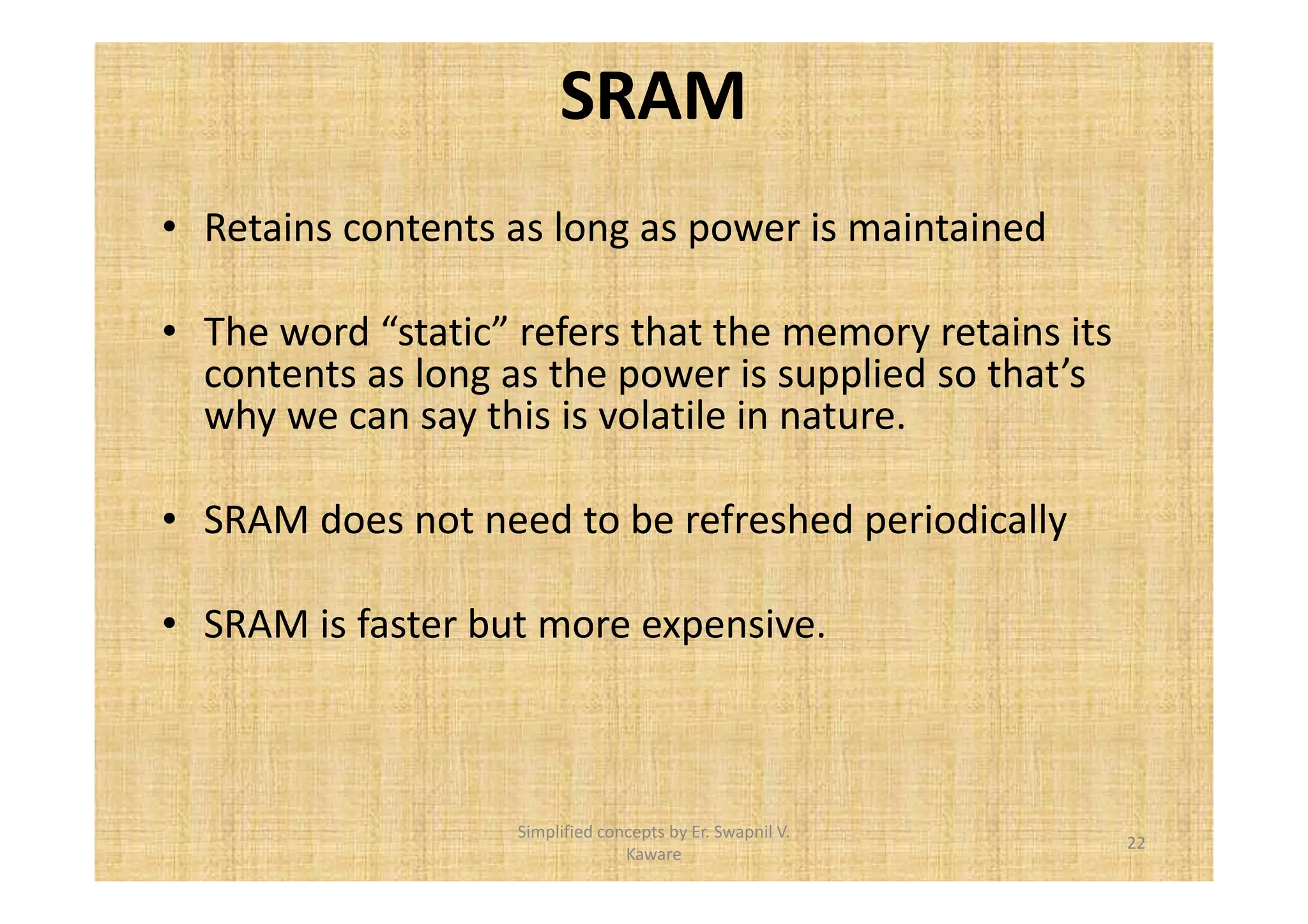 SRAM 
• Retains contents as long as power is maintained 
• The word “static” refers that the memory retains its 
contents as long as the power is supplied so that’s 
why we can say this is volatile in nature. 
• SRAM does not need to be refreshed periodically 
• SRAM is faster but more expensive. 
22 
Simplified concepts by Er. Swapnil V. 
Kaware 
 