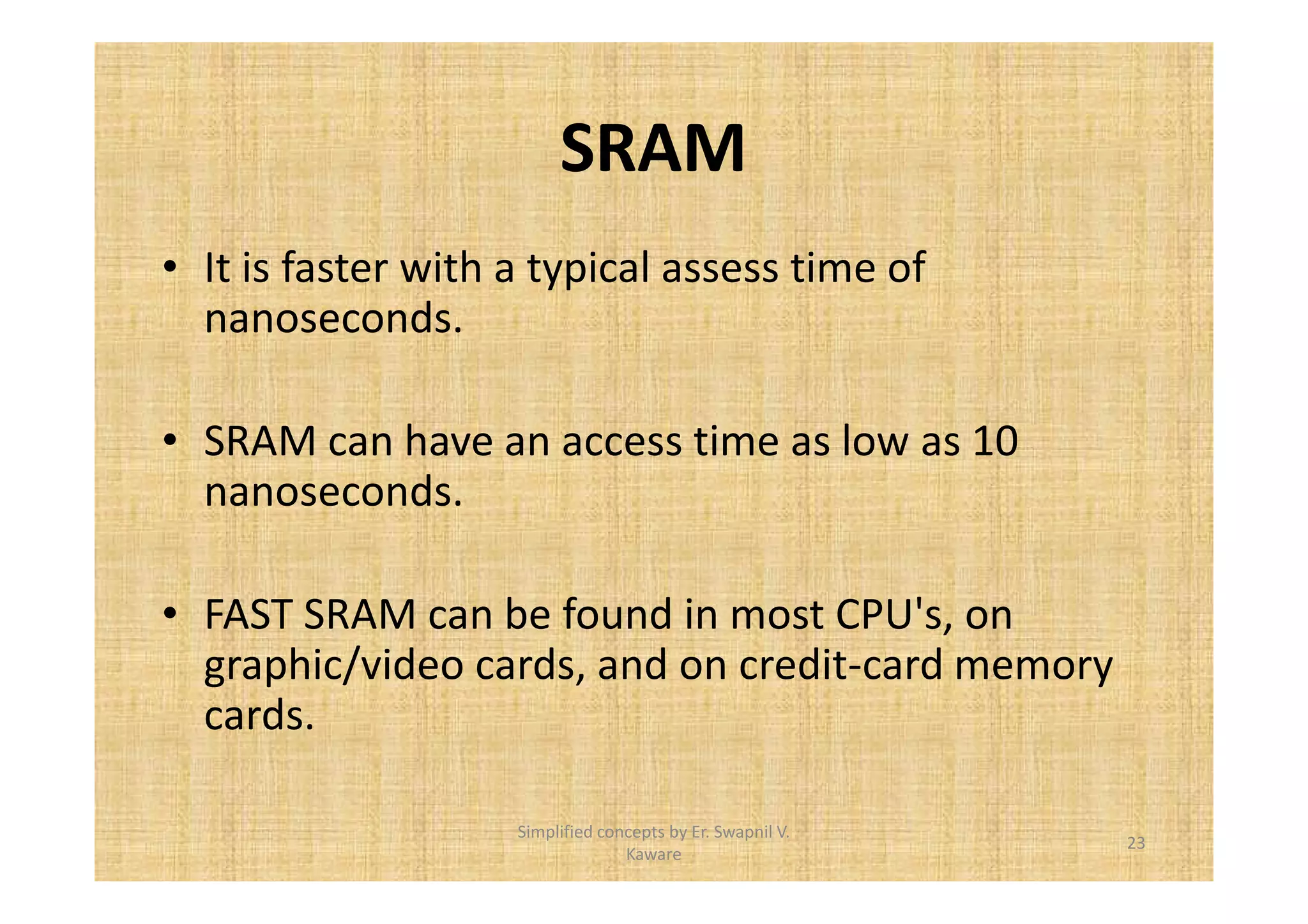 SRAM 
• It is faster with a typical assess time of 
nanoseconds. 
• SRAM can have an access time as low as 10 
nanoseconds. 
• FAST SRAM can be found in most CPU's, on 
graphic/video cards, and on credit-card memory 
cards. 
23 
Simplified concepts by Er. Swapnil V. 
Kaware 
 