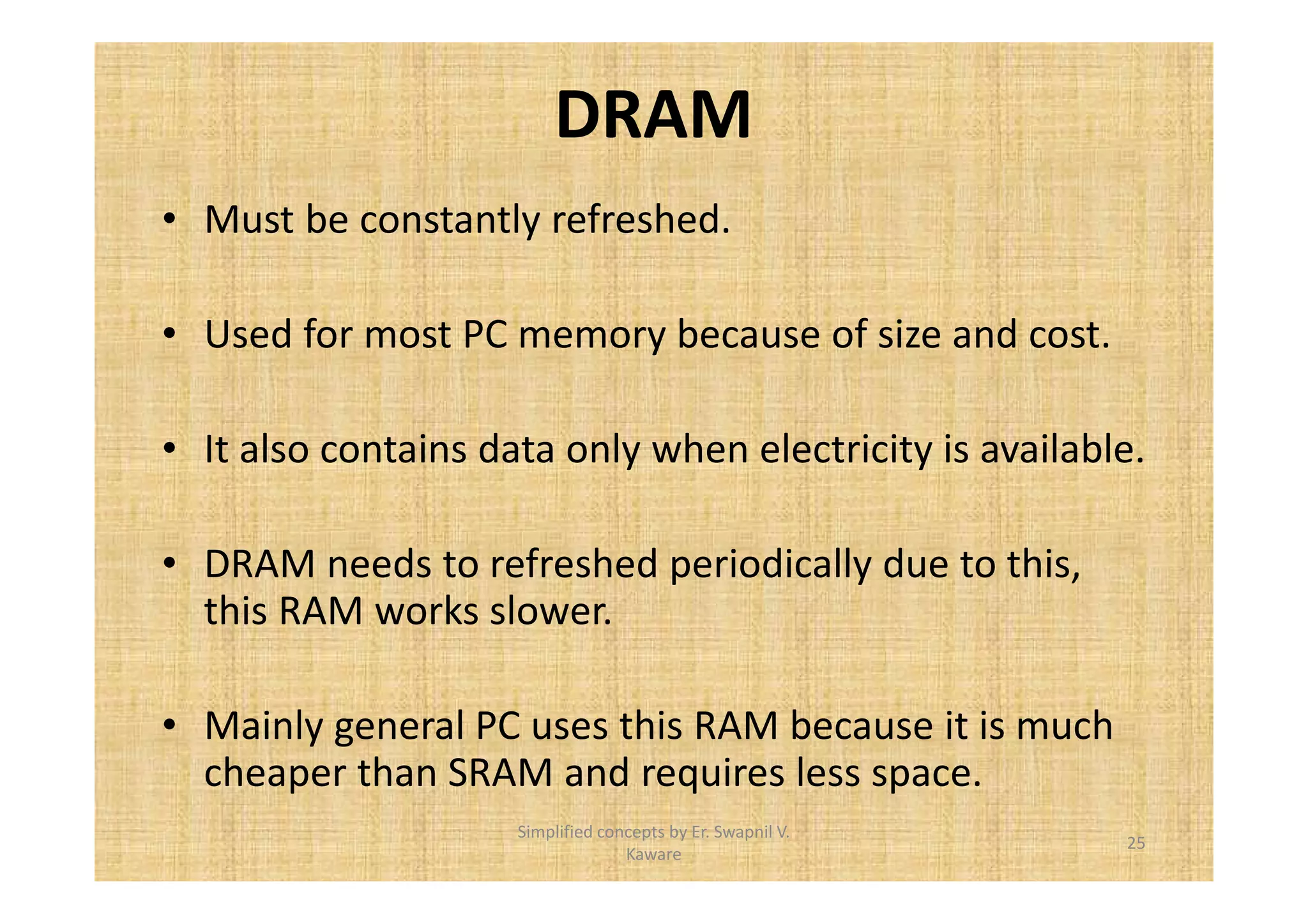 DRAM 
• Must be constantly refreshed. 
• Used for most PC memory because of size and cost. 
• It also contains data only when electricity is available. 
• DRAM needs to refreshed periodically due to this, 
this RAM works slower. 
• Mainly general PC uses this RAM because it is much 
cheaper than SRAM and requires less space. 
25 
Simplified concepts by Er. Swapnil V. 
Kaware 
 