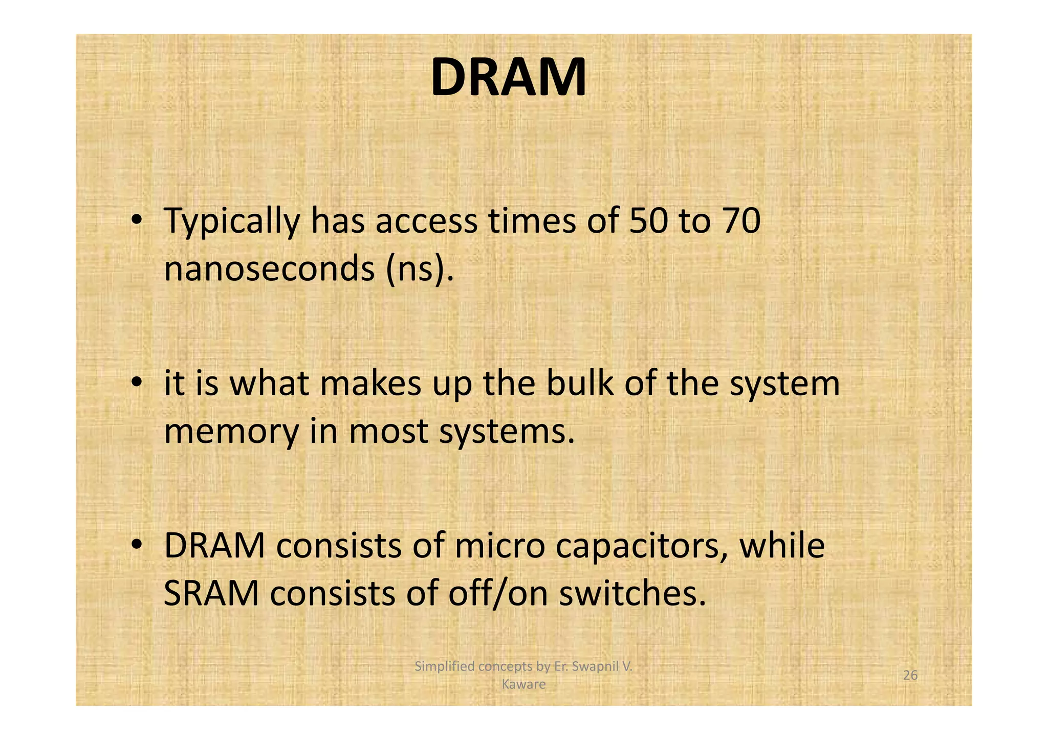 DRAM 
• Typically has access times of 50 to 70 
nanoseconds (ns). 
• it is what makes up the bulk of the system 
memory in most systems. 
• DRAM consists of micro capacitors, while 
SRAM consists of off/on switches. 
26 
Simplified concepts by Er. Swapnil V. 
Kaware 
 