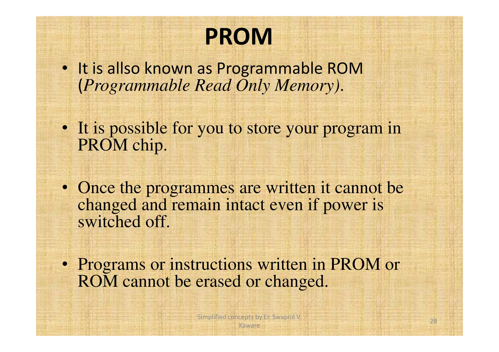 PROM 
• It is allso known as Programmable ROM 
(Programmable Read Only Memory). 
• It is possible for you to store your program in 
PROM chip. 
• Once the programmes are written it cannot be 
changed and remain intact even if power is 
switched off. 
• Programs or instructions written in PROM or 
ROM cannot be erased or changed. 
28 
Simplified concepts by Er. Swapnil V. 
Kaware 
 