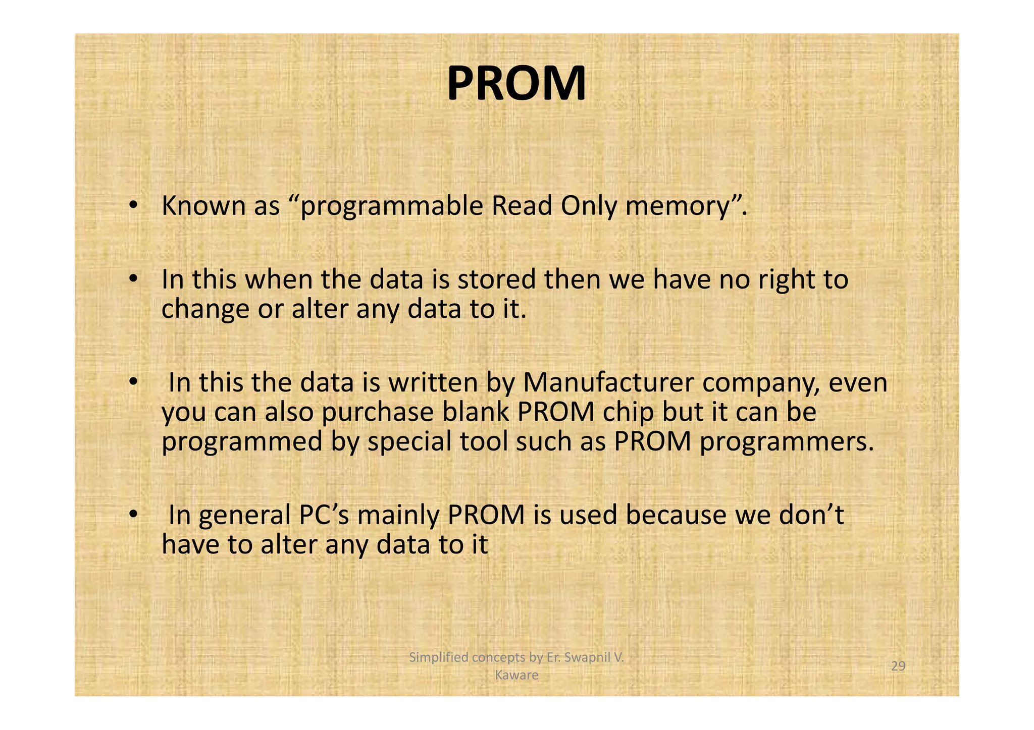 PROM 
• Known as “programmable Read Only memory”. 
• In this when the data is stored then we have no right to 
change or alter any data to it. 
• In this the data is written by Manufacturer company, even 
you can also purchase blank PROM chip but it can be 
programmed by special tool such as PROM programmers. 
• In general PC’s mainly PROM is used because we don’t 
have to alter any data to it 
29 
Simplified concepts by Er. Swapnil V. 
Kaware 
 