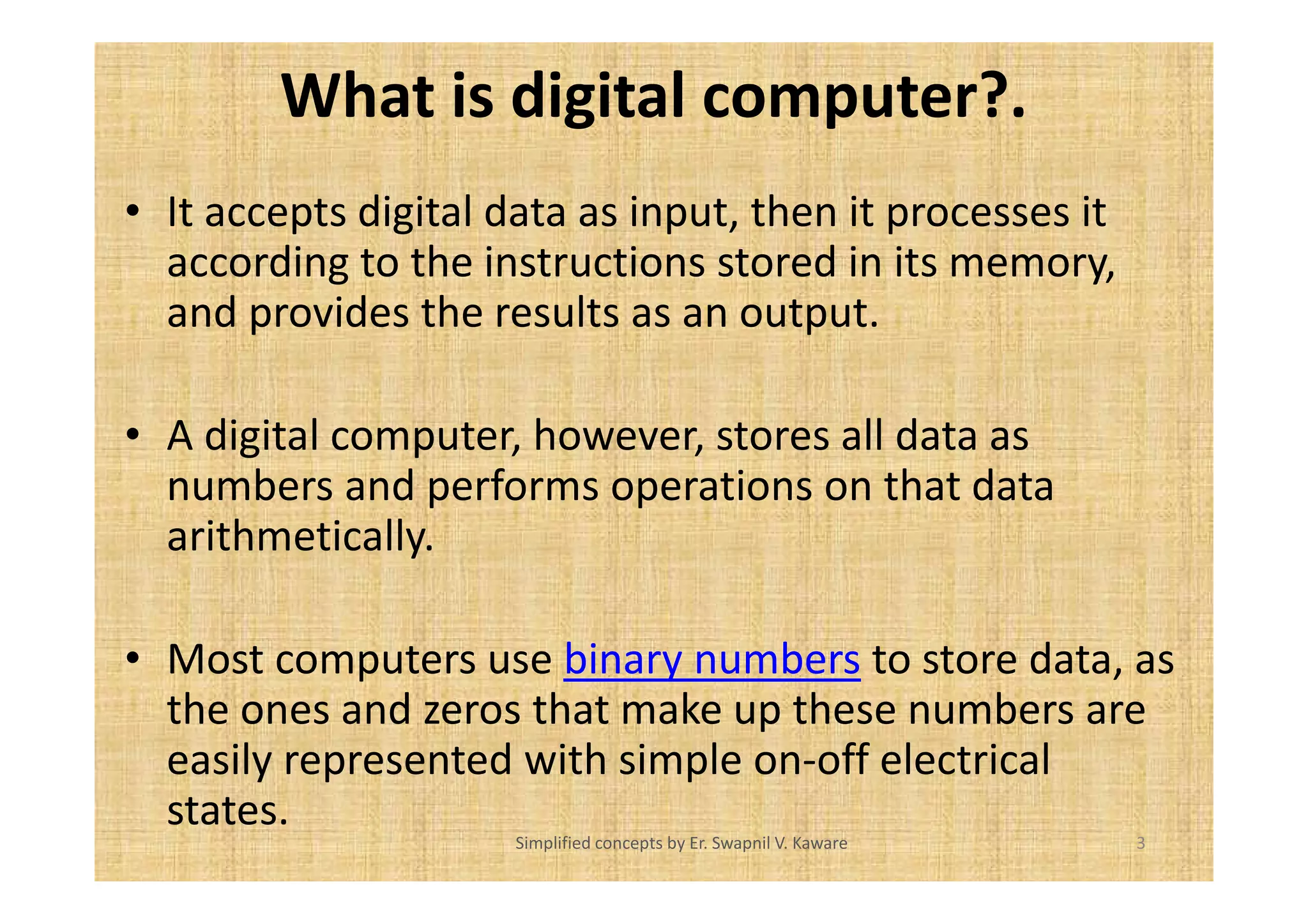 What is digital computer?. 
• It accepts digital data as input, then it processes it 
according to the instructions stored in its memory, 
and provides the results as an output. 
• A digital computer, however, stores all data as 
numbers and performs operations on that data 
arithmetically. 
• Most computers use binary numbers to store data, as 
the ones and zeros that make up these numbers are 
easily represented with simple on-off electrical 
states. 
Simplified concepts by Er. Swapnil V. Kaware 3 
 