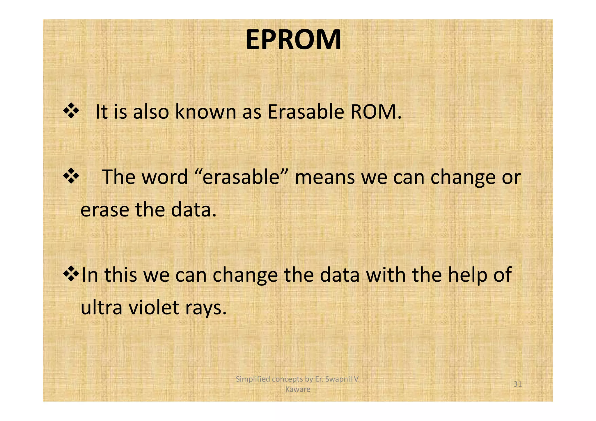 EPROM 
 It is also known as Erasable ROM. 
 The word “erasable” means we can change or 
erase the data. 
In this we can change the data with the help of 
ultra violet rays. 
31 
Simplified concepts by Er. Swapnil V. 
Kaware 
 
