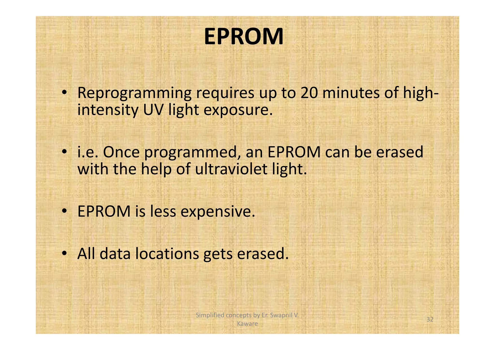 EPROM 
• Reprogramming requires up to 20 minutes of high-intensity 
UV light exposure. 
• i.e. Once programmed, an EPROM can be erased 
with the help of ultraviolet light. 
• EPROM is less expensive. 
• All data locations gets erased. 
32 
Simplified concepts by Er. Swapnil V. 
Kaware 
 