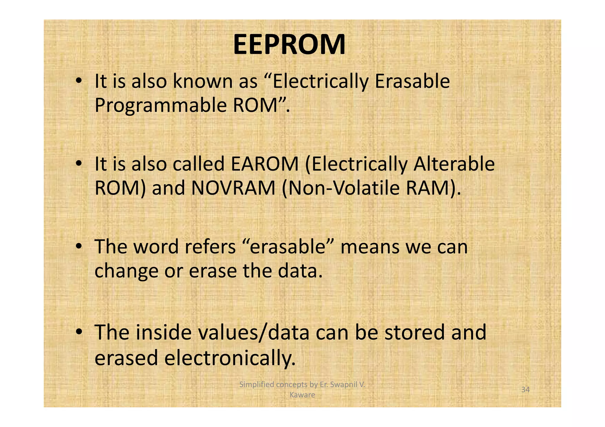 EEPROM 
• It is also known as “Electrically Erasable 
Programmable ROM”. 
• It is also called EAROM (Electrically Alterable 
ROM) and NOVRAM (Non-Volatile RAM). 
• The word refers “erasable” means we can 
change or erase the data. 
• The inside values/data can be stored and 
erased electronically. 
34 
Simplified concepts by Er. Swapnil V. 
Kaware 
 