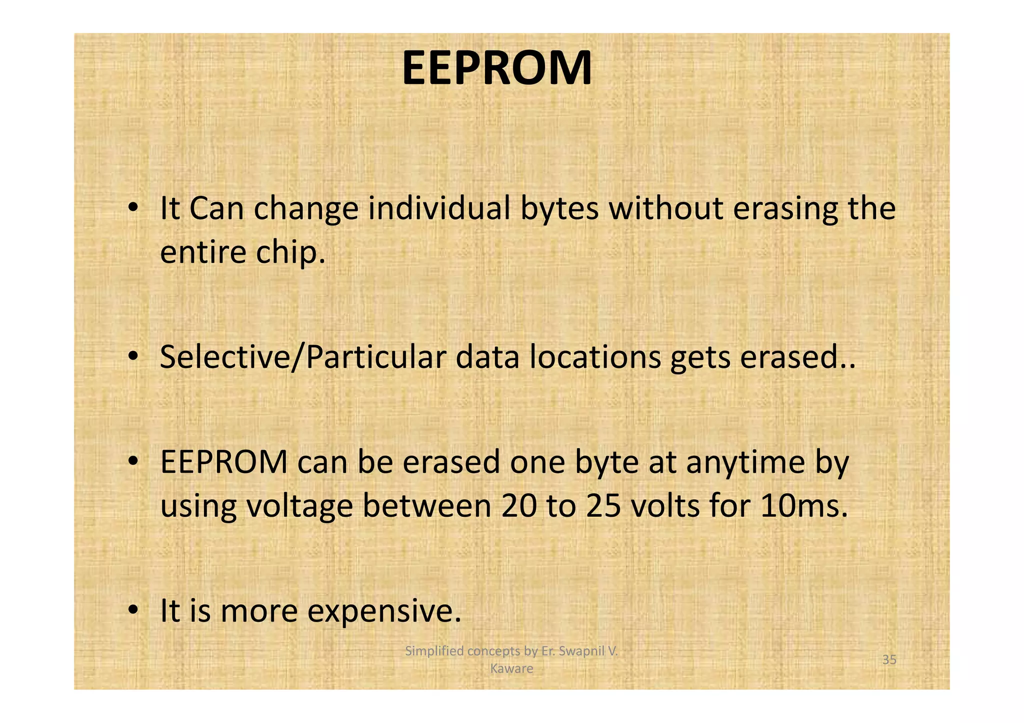 EEPROM 
• It Can change individual bytes without erasing the 
entire chip. 
• Selective/Particular data locations gets erased.. 
• EEPROM can be erased one byte at anytime by 
using voltage between 20 to 25 volts for 10ms. 
• It is more expensive. 
35 
Simplified concepts by Er. Swapnil V. 
Kaware 
 