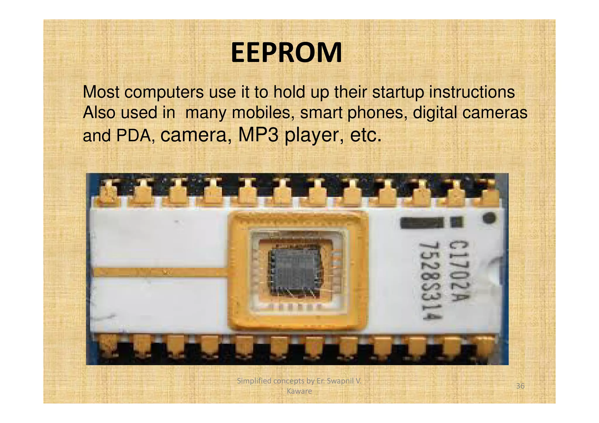 EEPROM 
Most computers use it to hold up their startup instructions 
Also used in many mobiles, smart phones, digital cameras 
and PDA, camera, MP3 player, etc. 
36 
Simplified concepts by Er. Swapnil V. 
Kaware 
 