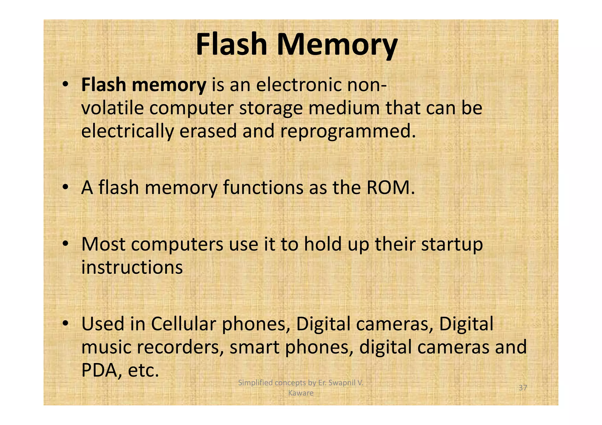 Flash Memory 
• Flash memory is an electronic non-volatile 
computer storage medium that can be 
electrically erased and reprogrammed. 
• A flash memory functions as the ROM. 
• Most computers use it to hold up their startup 
instructions 
• Used in Cellular phones, Digital cameras, Digital 
music recorders, smart phones, digital cameras and 
PDA, etc. 
37 
Simplified concepts by Er. Swapnil V. 
Kaware 
 