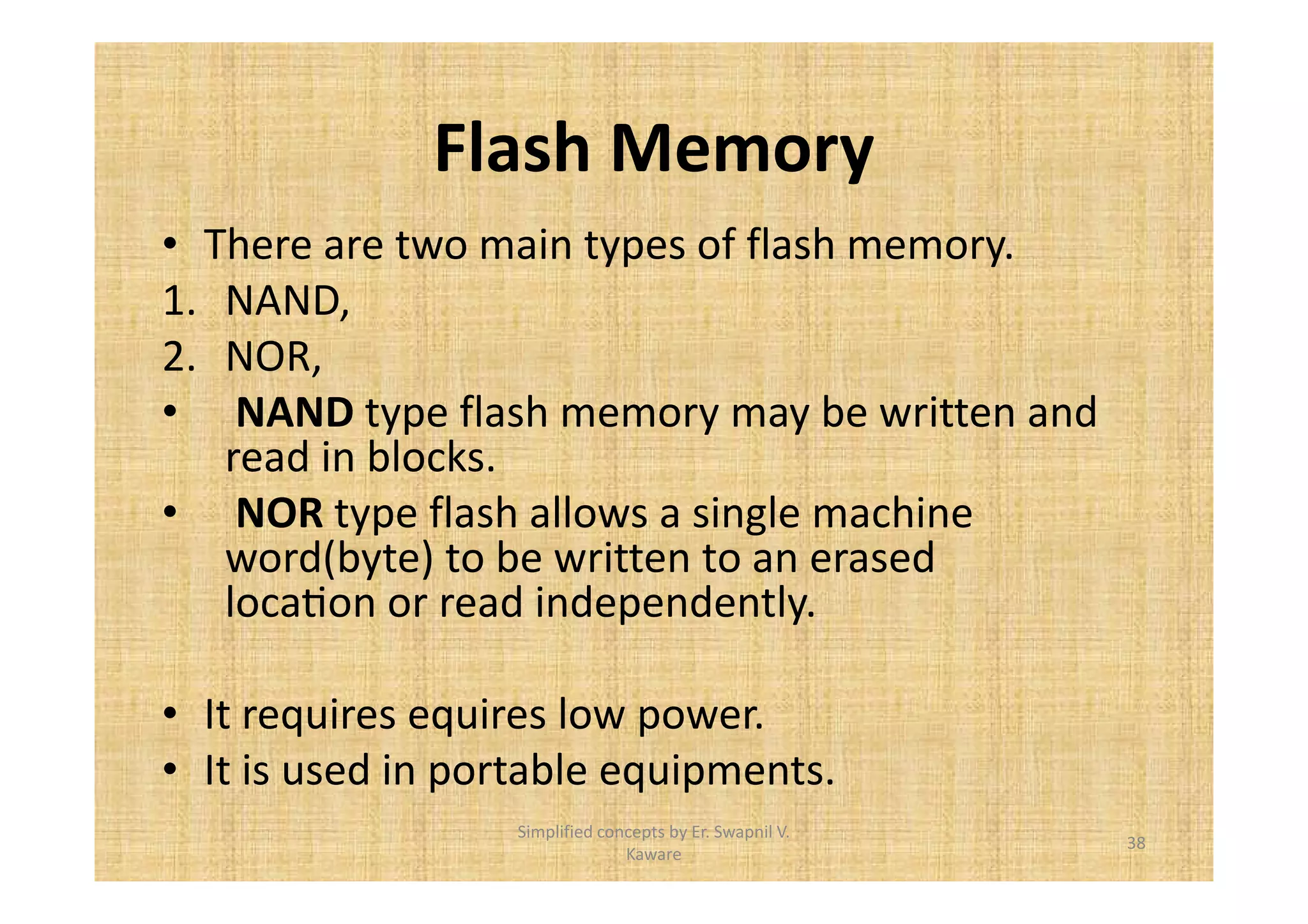 Flash Memory 
• There are two main types of flash memory. 
1. NAND, 
2. NOR, 
• NAND type flash memory may be written and 
read in blocks. 
• NOR type flash allows a single machine 
word(byte) to be written to an erased 
locaFon or read independently. 
• It requires equires low power. 
• It is used in portable equipments. 
38 
Simplified concepts by Er. Swapnil V. 
Kaware 
 