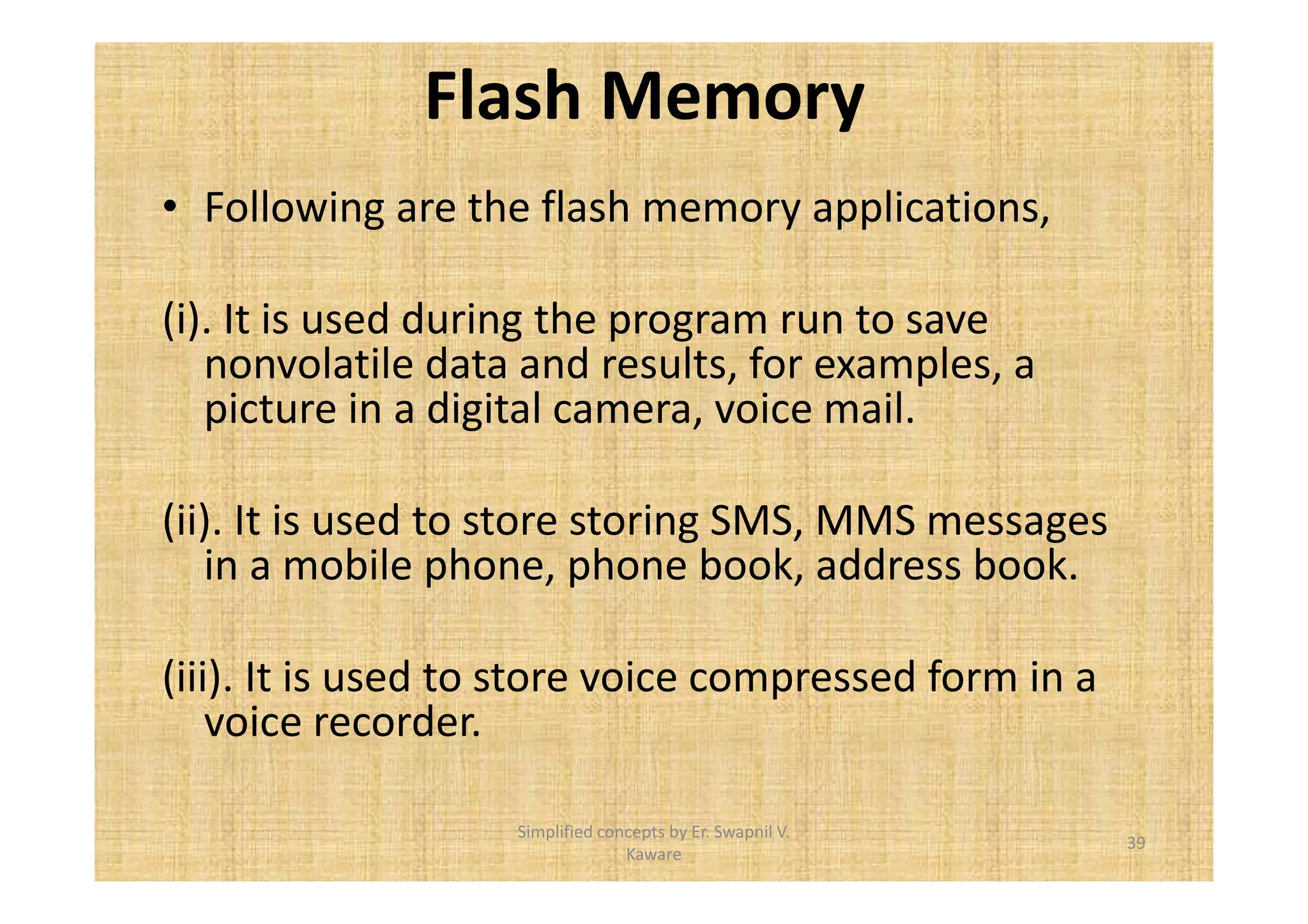 Flash Memory 
• Following are the flash memory applications, 
(i). It is used during the program run to save 
nonvolatile data and results, for examples, a 
picture in a digital camera, voice mail. 
(ii). It is used to store storing SMS, MMS messages 
in a mobile phone, phone book, address book. 
(iii). It is used to store voice compressed form in a 
voice recorder. 
39 
Simplified concepts by Er. Swapnil V. 
Kaware 
 
