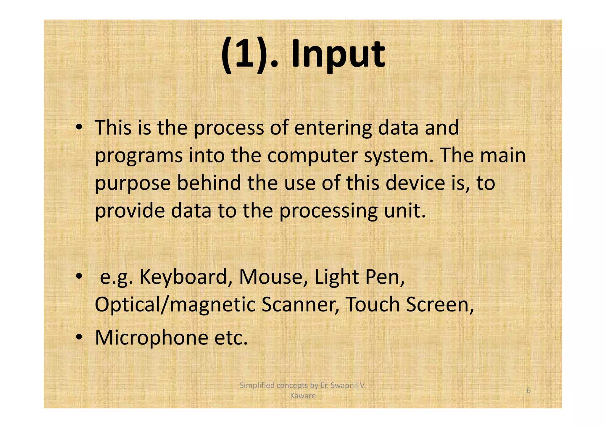 (1). Input 
• This is the process of entering data and 
programs into the computer system. The main 
purpose behind the use of this device is, to 
provide data to the processing unit. 
• e.g. Keyboard, Mouse, Light Pen, 
Optical/magnetic Scanner, Touch Screen, 
• Microphone etc. 
6 
Simplified concepts by Er. Swapnil V. 
Kaware 
 
