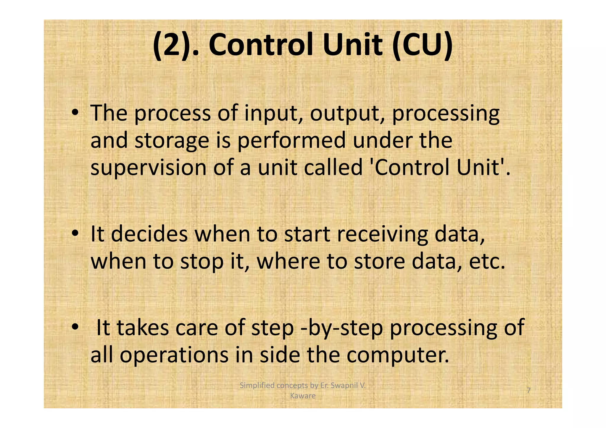 (2). Control Unit (CU) 
• The process of input, output, processing 
and storage is performed under the 
supervision of a unit called 'Control Unit'. 
• It decides when to start receiving data, 
when to stop it, where to store data, etc. 
• It takes care of step -by-step processing of 
all operations in side the computer. 
7 
Simplified concepts by Er. Swapnil V. 
Kaware 
 