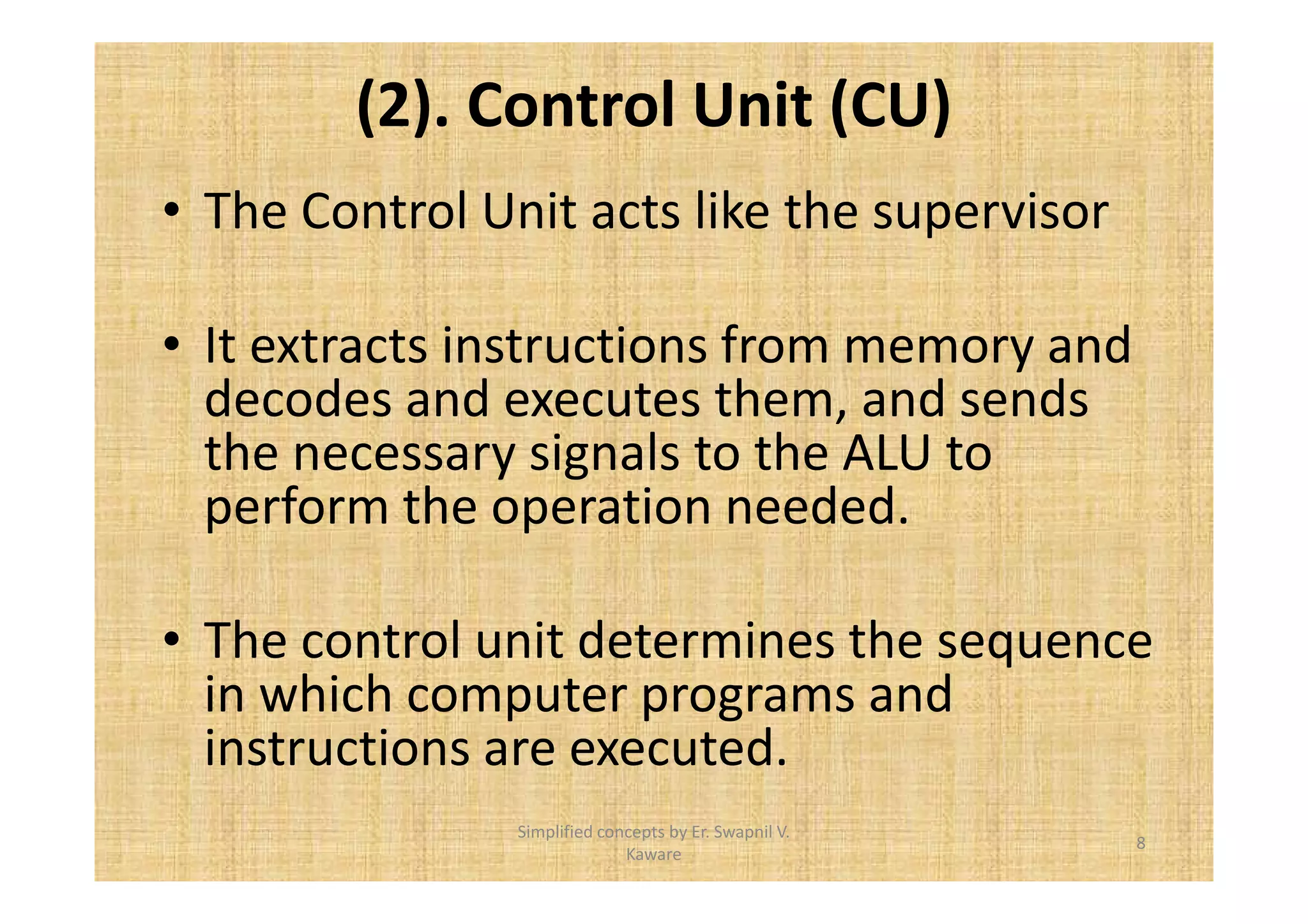 (2). Control Unit (CU) 
• The Control Unit acts like the supervisor 
• It extracts instructions from memory and 
decodes and executes them, and sends 
the necessary signals to the ALU to 
perform the operation needed. 
• The control unit determines the sequence 
in which computer programs and 
instructions are executed. 
8 
Simplified concepts by Er. Swapnil V. 
Kaware 
 