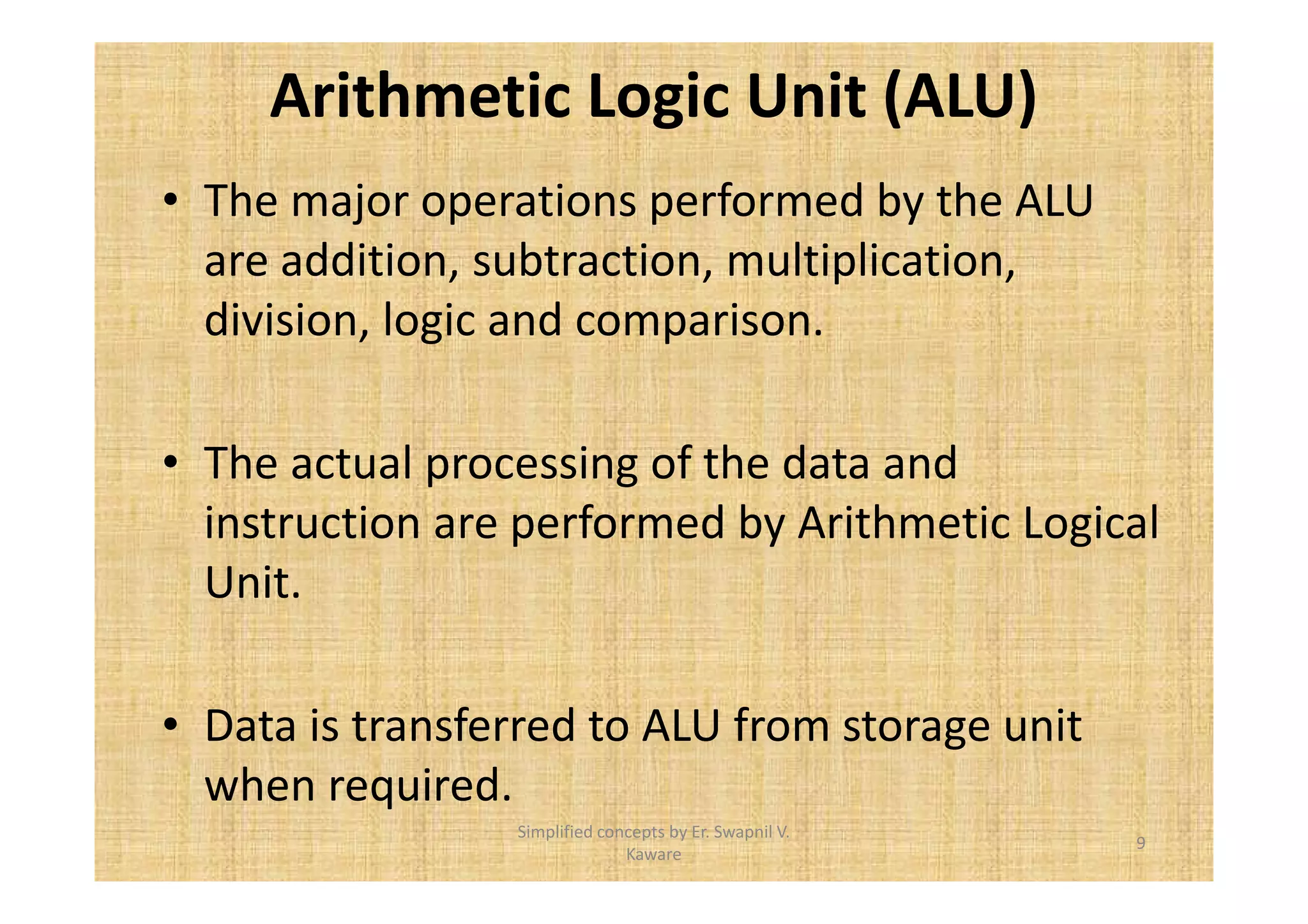 Arithmetic Logic Unit (ALU) 
• The major operations performed by the ALU 
are addition, subtraction, multiplication, 
division, logic and comparison. 
• The actual processing of the data and 
instruction are performed by Arithmetic Logical 
Unit. 
• Data is transferred to ALU from storage unit 
when required. 
9 
Simplified concepts by Er. Swapnil V. 
Kaware 
 