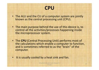 CPU 
• The ALU and the CU of a computer system are jointly 
known as the central processing unit (CPU). 
• The main purpose behind the use of this device is, to 
control all the activities/processes happening inside 
the microprocessor system. 
• The CPU (Central Processing Unit) performs most of 
the calculations which enable a computer to function, 
and is sometimes referred to as the "brain" of the 
computer. 
• It is usually cooled by a heat sink and fan. 
10 
Simplified concepts by Er. Swapnil V. 
Kaware 
 