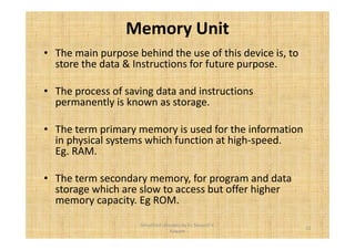 Memory Unit 
• The main purpose behind the use of this device is, to 
store the data & Instructions for future purpose. 
• The process of saving data and instructions 
permanently is known as storage. 
• The term primary memory is used for the information 
in physical systems which function at high-speed. 
Eg. RAM. 
• The term secondary memory, for program and data 
storage which are slow to access but offer higher 
memory capacity. Eg ROM. 
11 
Simplified concepts by Er. Swapnil V. 
Kaware 
 
