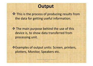 Output 
 This is the process of producing results from 
the data for getting useful information. 
 The main purpose behind the use of this 
device is, to show data transferred from 
processing unit. 
Examples of output units: Screen, printers, 
plotters, Monitor, Speakers etc. 
12 
Simplified concepts by Er. Swapnil V. 
Kaware 
 