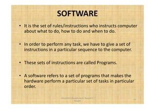 SOFTWARE 
• It is the set of rules/instructions who instructs computer 
about what to do, how to do and when to do. 
• In order to perform any task, we have to give a set of 
instructions in a particular sequence to the computer. 
• These sets of instructions are called Programs. 
• A software refers to a set of programs that makes the 
hardware perform a particular set of tasks in particular 
order. 
13 
Simplified concepts by Er. Swapnil V. 
Kaware 
 