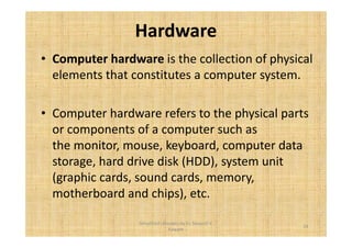 Hardware 
• Computer hardware is the collection of physical 
elements that constitutes a computer system. 
• Computer hardware refers to the physical parts 
or components of a computer such as 
the monitor, mouse, keyboard, computer data 
storage, hard drive disk (HDD), system unit 
(graphic cards, sound cards, memory, 
motherboard and chips), etc. 
14 
Simplified concepts by Er. Swapnil V. 
Kaware 
 