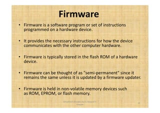 Firmware 
• Firmware is a software program or set of instructions 
programmed on a hardware device. 
• It provides the necessary instructions for how the device 
communicates with the other computer hardware. 
• Firmware is typically stored in the flash ROM of a hardware 
device. 
• Firmware can be thought of as semi-permanent since it 
remains the same unless it is updated by a firmware updater. 
• Firmware is held in non-volatile memory devices such 
as ROM, EPROM, or flash memory. 
15 
Simplified concepts by Er. Swapnil V. 
Kaware 
 