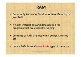 RAM 
• Commonly known as Random Access Memory, or 
just RAM. 
• It holds instructions and data needed for 
programs that are currently running. 
• Contents of RAM are lost when power is turned 
off. 
• Hence RAM is usually a volatile type of memory 
18 
Simplified concepts by Er. Swapnil V. 
Kaware 
 