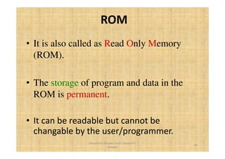 ROM 
• It is also called as Read Only Memory 
(ROM). 
• The storage of program and data in the 
ROM is permanent. 
• It can be readable but cannot be 
changable by the user/programmer. 
20 
Simplified concepts by Er. Swapnil V. 
Kaware 
 