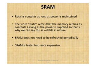 SRAM 
• Retains contents as long as power is maintained 
• The word “static” refers that the memory retains its 
contents as long as the power is supplied so that’s 
why we can say this is volatile in nature. 
• SRAM does not need to be refreshed periodically 
• SRAM is faster but more expensive. 
22 
Simplified concepts by Er. Swapnil V. 
Kaware 
 