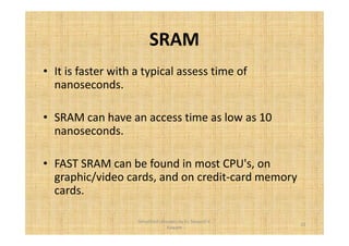SRAM 
• It is faster with a typical assess time of 
nanoseconds. 
• SRAM can have an access time as low as 10 
nanoseconds. 
• FAST SRAM can be found in most CPU's, on 
graphic/video cards, and on credit-card memory 
cards. 
23 
Simplified concepts by Er. Swapnil V. 
Kaware 
 
