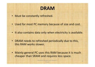 DRAM 
• Must be constantly refreshed. 
• Used for most PC memory because of size and cost. 
• It also contains data only when electricity is available. 
• DRAM needs to refreshed periodically due to this, 
this RAM works slower. 
• Mainly general PC uses this RAM because it is much 
cheaper than SRAM and requires less space. 
25 
Simplified concepts by Er. Swapnil V. 
Kaware 
 
