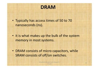 DRAM 
• Typically has access times of 50 to 70 
nanoseconds (ns). 
• it is what makes up the bulk of the system 
memory in most systems. 
• DRAM consists of micro capacitors, while 
SRAM consists of off/on switches. 
26 
Simplified concepts by Er. Swapnil V. 
Kaware 
 