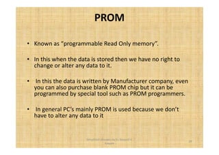 PROM 
• Known as “programmable Read Only memory”. 
• In this when the data is stored then we have no right to 
change or alter any data to it. 
• In this the data is written by Manufacturer company, even 
you can also purchase blank PROM chip but it can be 
programmed by special tool such as PROM programmers. 
• In general PC’s mainly PROM is used because we don’t 
have to alter any data to it 
29 
Simplified concepts by Er. Swapnil V. 
Kaware 
 