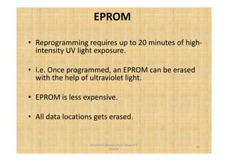 EPROM 
• Reprogramming requires up to 20 minutes of high-intensity 
UV light exposure. 
• i.e. Once programmed, an EPROM can be erased 
with the help of ultraviolet light. 
• EPROM is less expensive. 
• All data locations gets erased. 
32 
Simplified concepts by Er. Swapnil V. 
Kaware 
 