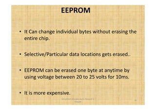 EEPROM 
• It Can change individual bytes without erasing the 
entire chip. 
• Selective/Particular data locations gets erased.. 
• EEPROM can be erased one byte at anytime by 
using voltage between 20 to 25 volts for 10ms. 
• It is more expensive. 
35 
Simplified concepts by Er. Swapnil V. 
Kaware 
 
